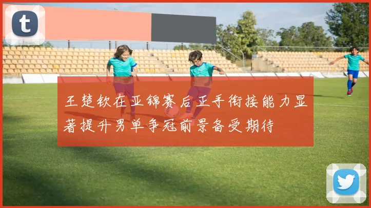 王楚钦在亚锦赛后正手衔接能力显著提升男单争冠前景备受期待