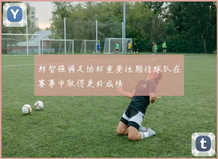 郑智强调足协杯重要性期待球队在赛事中取得更好成绩