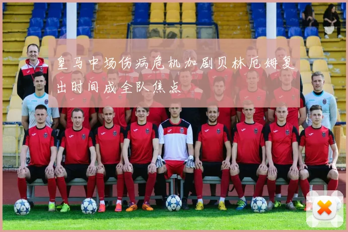 皇马中场伤病危机加剧贝林厄姆复出时间成全队焦点