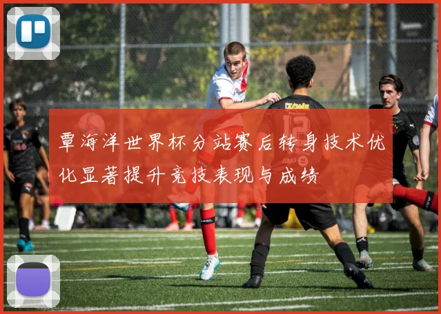 覃海洋世界杯分站赛后转身技术优化显著提升竞技表现与成绩