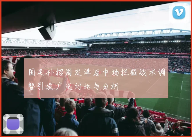 国足补招周定洋后中场拦截战术调整引发广泛讨论与分析