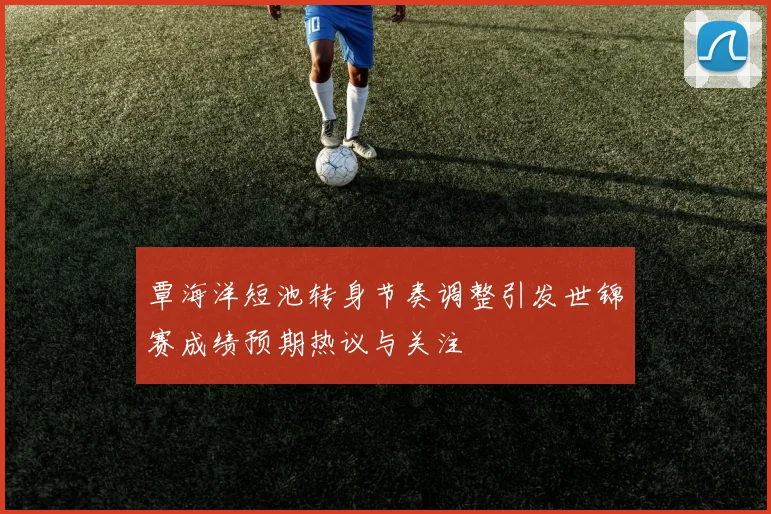 覃海洋短池转身节奏调整引发世锦赛成绩预期热议与关注
