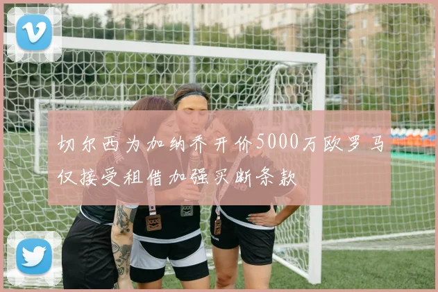 切尔西为加纳乔开价5000万欧罗马仅接受租借加强买断条款