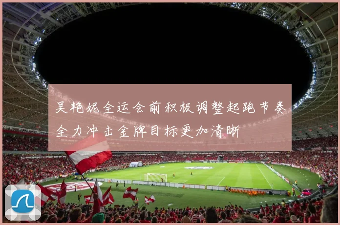 吴艳妮全运会前积极调整起跑节奏全力冲击金牌目标更加清晰